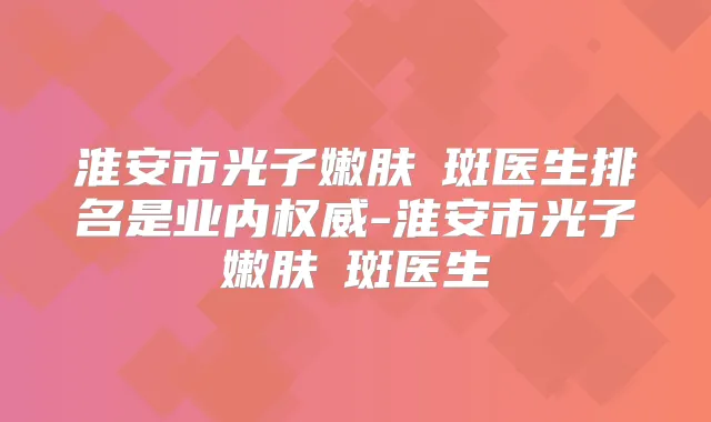 淮安市光子嫩肤袪斑医生排名是业内-淮安市光子嫩肤袪斑医生