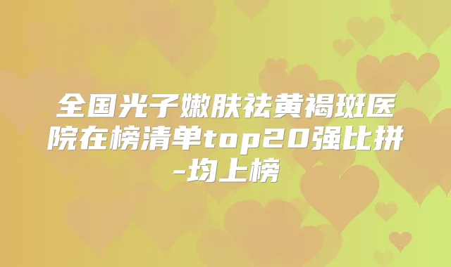 全国光子嫩肤祛黄褐斑医院在榜清单top20强比拼-均上榜