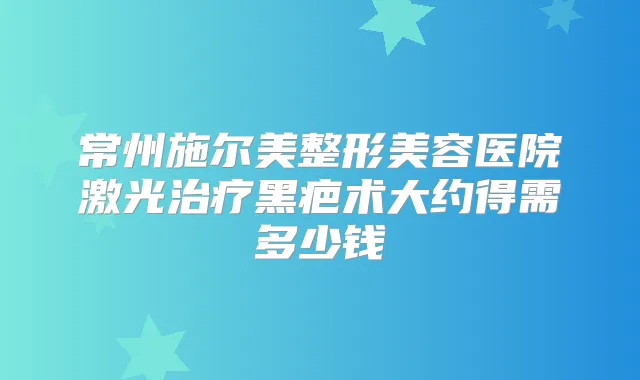 常州施尔美整形美容医院激光黑疤术大约得需多少钱