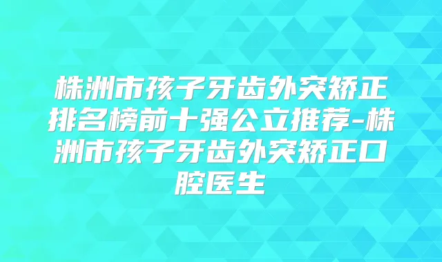 株洲市孩子牙齿外突矫正排名榜前十强公立推荐-株洲市孩子牙齿外突矫正口腔医生