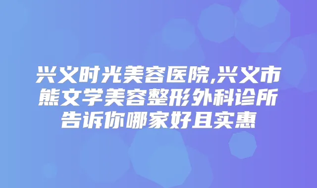 兴义时光美容医院,兴义市熊文学美容整形外科诊所告诉你哪家好且实惠