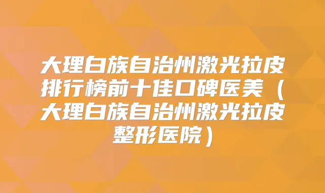 大理白族自治州激光拉皮排行榜前十佳口碑医美（大理白族自治州激光拉皮整形医院）