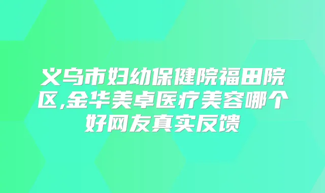 义乌市妇幼保健院福田院区,金华美卓医疗美容哪个好网友真实反馈