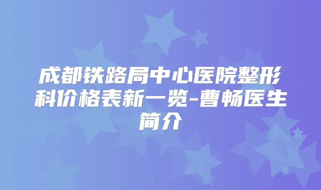 成都铁路局中心医院整形科价格表新一览-曹畅医生简介