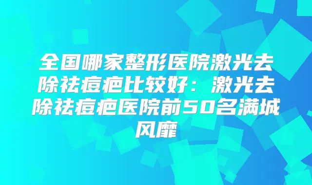 全国哪家整形医院激光去除祛痘疤比较好:激光去除祛痘疤医院前50名满城风靡