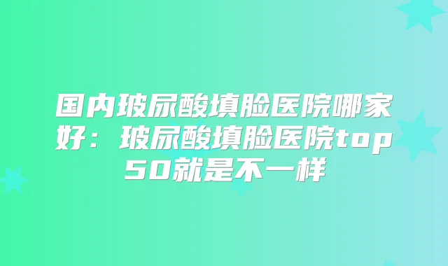 国内玻尿酸填脸医院哪家好:玻尿酸填脸医院top50就是不一样