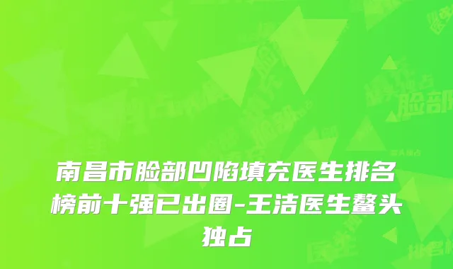南昌市脸部凹陷填充医生排名榜前十强已出圈-王洁医生鳌头独占
