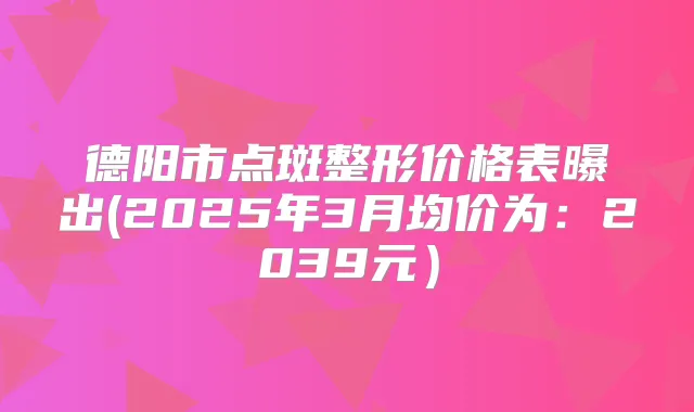 德阳市点斑整形价格表曝出(2025年3月均价为：2039元）