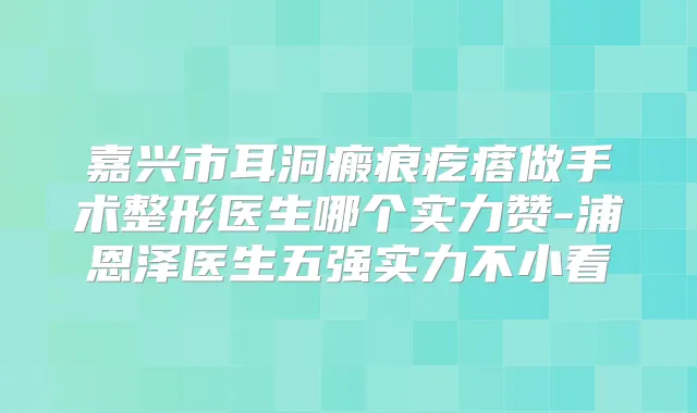 嘉兴市耳洞瘢痕疙瘩做手术整形医生哪个实力赞-浦恩泽医生五强实力不小看