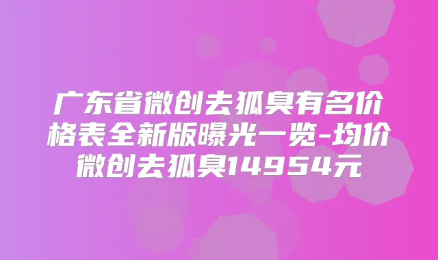 广东省微创去狐臭有名价格表全新版曝光一览-均价微创去狐臭14954元