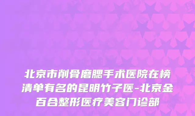 北京市削骨磨腮手术医院在榜清单有名的昆明竹子医-北京金百合整形医疗美容门诊部