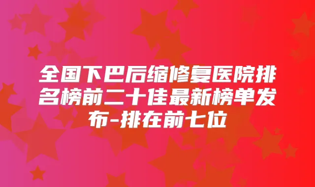 全国下巴后缩修复医院排名榜前二十佳新榜单发布-排在前七位