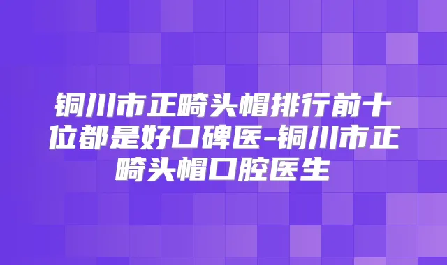 铜川市正畸头帽排行前十位都是好口碑医-铜川市正畸头帽口腔医生