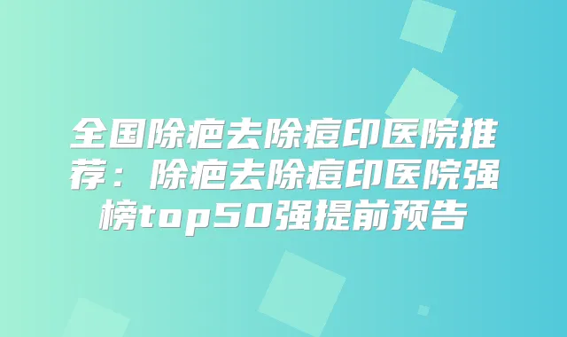 全国除疤去除痘印医院推荐：除疤去除痘印医院强榜top50强提前预告
