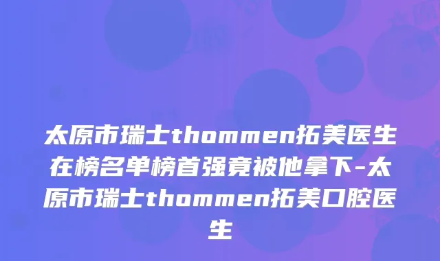 太原市瑞士thommen拓美医生在榜名单榜首强竟被他拿下-太原市瑞士thommen拓美口腔医生