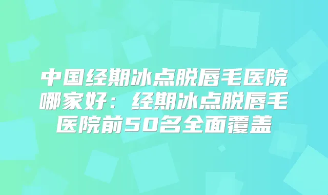 中国经期冰点脱唇毛医院哪家好：经期冰点脱唇毛医院前50名全面覆盖