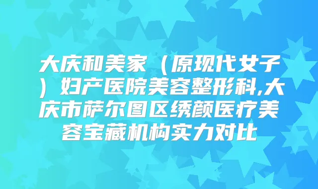 大庆和美家(原现代女子)妇产医院美容整形科,大庆市萨尔图区绣颜医疗美容宝藏机构实力对比