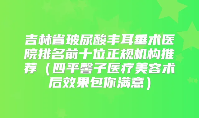 吉林省玻尿酸丰耳垂术医院排名前十位正规机构推荐(四平馨子医疗美容术后效果包你满意)