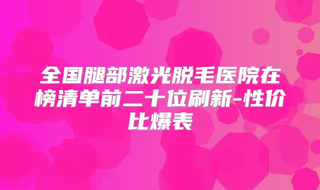 全国腿部激光脱毛医院在榜清单前二十位刷新-性价比爆表