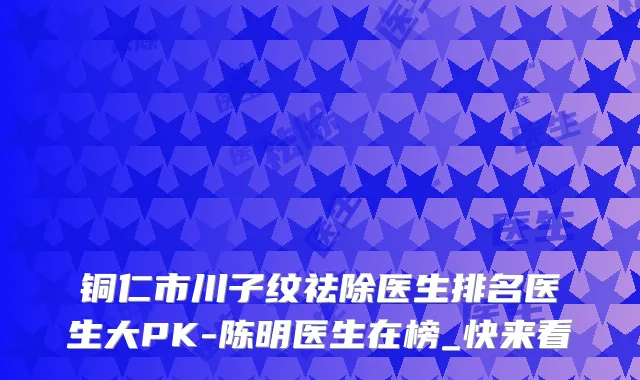 铜仁市川子纹祛除医生排名医生大PK-陈明医生在榜_快来看
