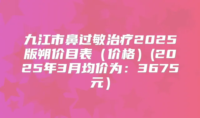 九江市鼻过敏2025版朔价目表（价格）(2025年3月均价为：3675元）