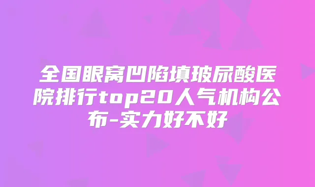 全国眼窝凹陷填玻尿酸医院排行top20人气机构公布-实力好不好