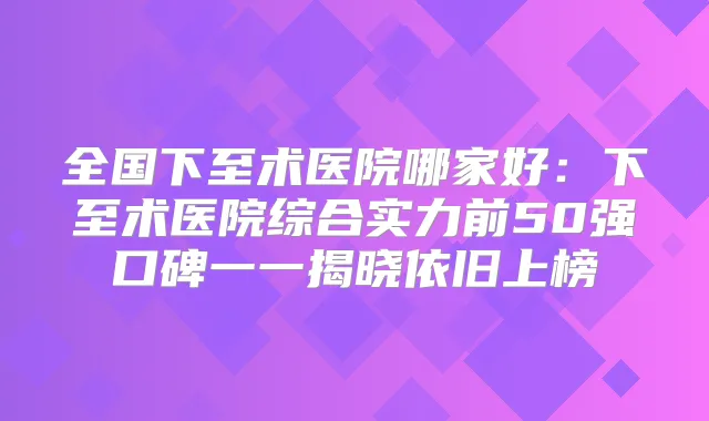 全国下至术医院哪家好:下至术医院综合实力前50强口碑一一揭晓依旧上榜