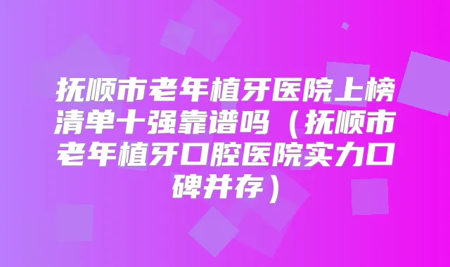 抚顺市老年植牙医院上榜清单十强靠谱吗（抚顺市老年植牙口腔医院实力口碑并存）