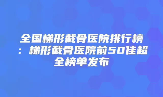 全国梯形截骨医院排行榜:梯形截骨医院前50佳超全榜单发布