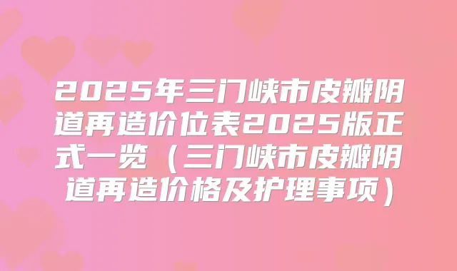 2025年三门峡市皮瓣阴道再造价位表2025版正式一览(三门峡市皮瓣阴道再造价格及护理事项)