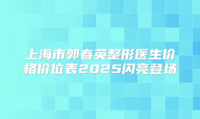 上海市郭春英整形医生价格价位表2025闪亮登场