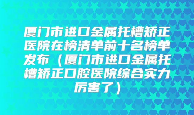 厦门市进口金属托槽矫正医院在榜清单前十名榜单发布(厦门市进口金属托槽矫正口腔医院综合实力厉害了)