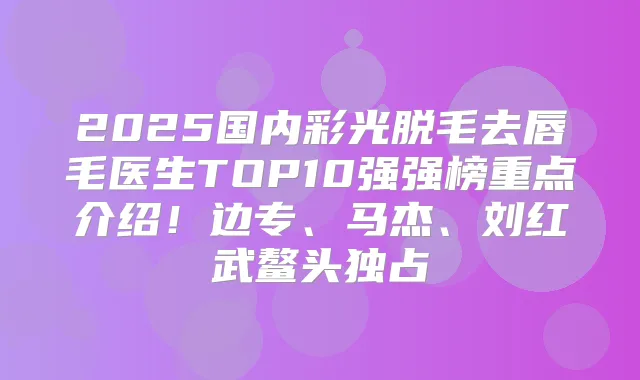 2025国内彩光脱毛去唇毛医生TOP10强强榜重点介绍!边专、马杰、刘红武鳌头独占
