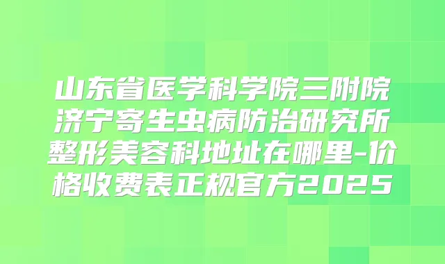 山东省医学科学院三附院济宁寄生虫病防治研究所整形美容科地址在哪里-价格收费表正规官方2025