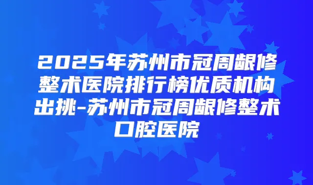 2025年苏州市冠周龈修整术医院排行榜优质机构出挑-苏州市冠周龈修整术口腔医院