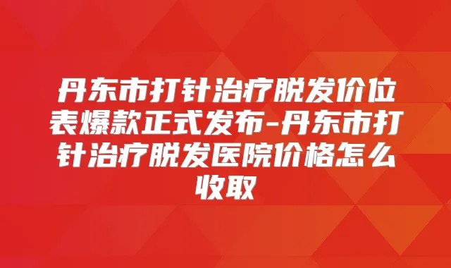 丹东市打针脱发价位表爆款正式发布-丹东市打针脱发医院价格怎么收取