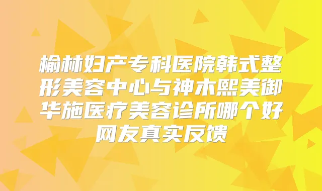 榆林妇产专科医院韩式整形美容中心与神木熙美御华施医疗美容诊所哪个好网友真实反馈