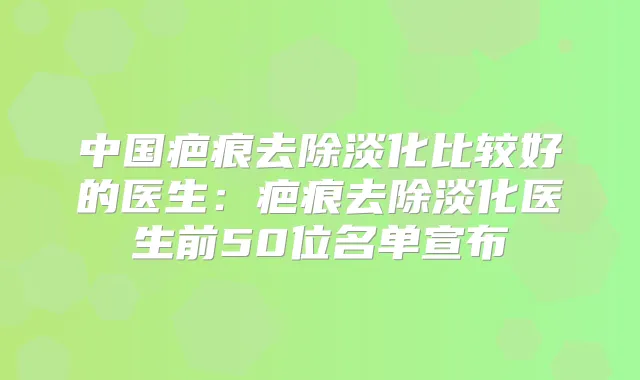 中国疤痕去除淡化比较好的医生:疤痕去除淡化医生前50位名单宣布