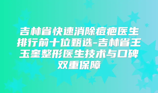 吉林省快速消除痘疤医生排行前十位甄选-吉林省王玉奎整形医生技术与口碑双重保障