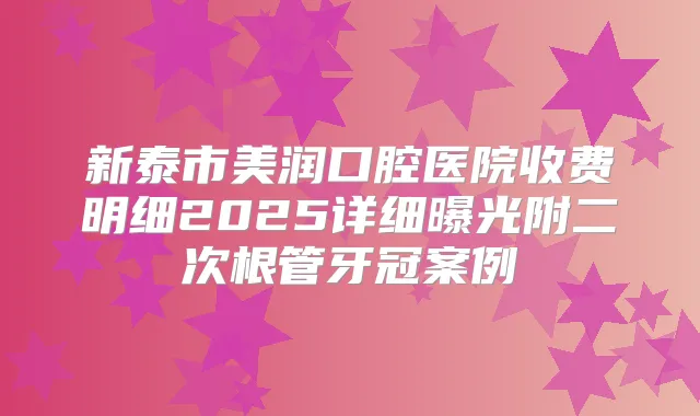 新泰市美润口腔医院收费明细2025详细曝光附二次根管牙冠案例