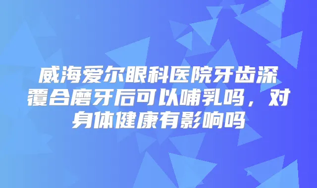 威海爱尔眼科医院牙齿深覆合磨牙后可以哺乳吗,对身体健康有影响吗