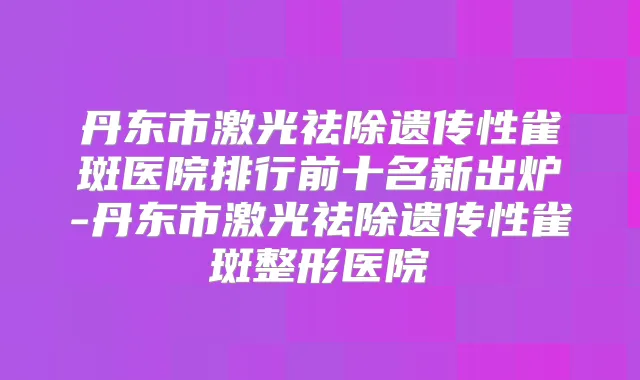 丹东市激光祛除遗传性雀斑医院排行前十名新出炉-丹东市激光祛除遗传性雀斑整形医院