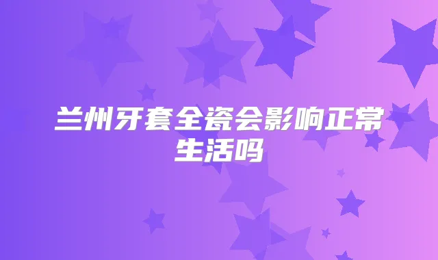 兰州牙套全瓷会影响正常生活吗