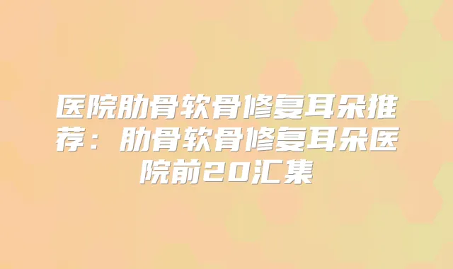 医院肋骨软骨修复耳朵推荐：肋骨软骨修复耳朵医院前20汇集