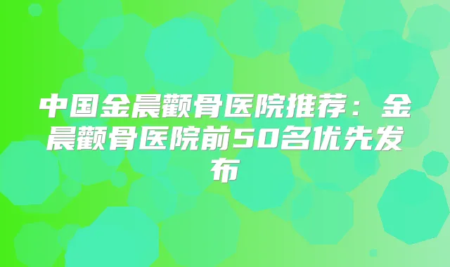 中国金晨颧骨医院推荐:金晨颧骨医院前50名优先发布