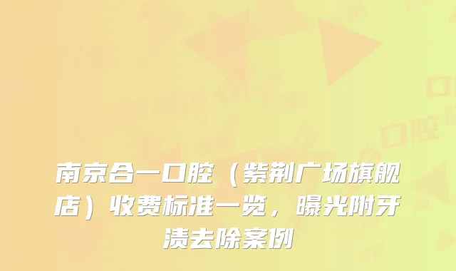 南京合一口腔(紫荆广场旗舰店)收费标准一览,曝光附牙渍去除案例