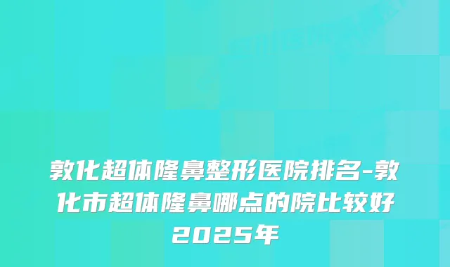 敦化超体隆鼻整形医院排名-敦化市超体隆鼻哪点的院比较好2025年