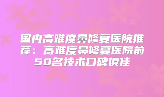 国内高难度鼻修复医院推荐:高难度鼻修复医院前50名技术口碑俱佳