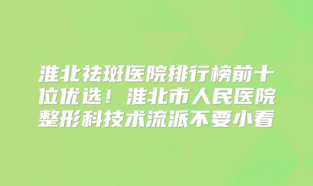 淮北祛斑医院排行榜前十位优选!淮北市人民医院整形科技术流派不要小看