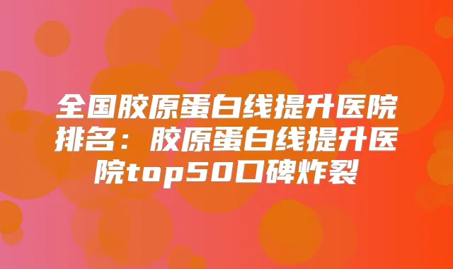 全国胶原蛋白线提升医院排名:胶原蛋白线提升医院top50口碑炸裂